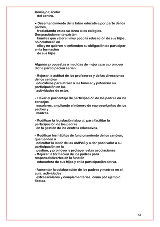 Consejo Escolar
del centro.
● Desentendimiento de la labor educativa por parte de los
padres,
trasladando estos su tarea a los colegios.
Desgraciadamente existen
familias que valoran muy poco la educación de sus hijos,
no colaboran en
ella y no quieren ni entienden su obligación de participar
en la formación
de sus hijos.
Algunas propuestas o medidas de mejora para promover
dicha participación serían:
- Mejorar la actitud de los profesores y de las direcciones
de los centros
educativos para atraer a las familiar y potenciar su
participación en las
actividades de estos.
- Elevar el porcentaje de participación de los padres en los
consejos
escolares, ampliando el número de representantes de los
padres y
madres.
- Modificar la legislación laboral, para facilitar la
participación de los padres
en la gestión de los centros educativos.
- Modificar los hábitos de funcionamiento de los centros,
que tienden a
dificultar la labor de las AMPAS y a dar poco valor a su
participación en la
gestión, y promover y proteger estas asociaciones.
- Mejorar la formación de los padres para
responsabilizarles en la función
educadora de sus hijos y en la participación activa.
- Aumentar la colaboración de los padres y madres en el
aula, actividades
extraescolares y complementarias, como por ejemplo
fiestas.
64
 