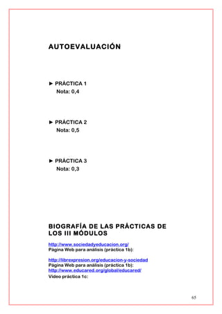 AUTOEVALUACIÓN
► PRÁCTICA 1
Nota: 0,4
► PRÁCTICA 2
Nota: 0,5
► PRÁCTICA 3
Nota: 0,3
BIOGRAFÍA DE LAS PRÁCTICAS DE
LOS III MÓDULOS
http://www.sociedadyeducacion.org/
Página Web para análisis (práctica 1b):
http://librexpresion.org/educacion-y-sociedad
Página Web para análisis (práctica 1b):
http://www.educared.org/global/educared/
Vídeo práctica 1c:
65
 