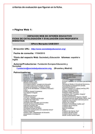 criterios de evaluación que figuran en la ficha.
● Página Web 1:
ESPACIOS WEB DE INTERÉS EDUCATIVO
FICHA DE CATALOGACIÓN Y EVALUACIÓN CON PROPUESTA
DIDÁCTICA
©Pere Marquès-UAB/2001
Dirección URL: http://www.sociedadyeducacion.org/
Fecha de consulta: 17/04/2013
Título del espacio Web: Sociedad y Educación Idiomas: español e
inglés
Autores/Productores: Fundación Europea Educación y
Sociedad
f undacion@sociedadyeducacion.org, (Bruselas y Madrid)
Patrocinadores:
7
 