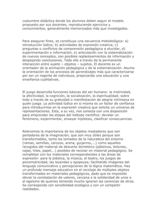 costumbre didáctica donde los alumnos deben seguir el modelo
propuesto por sus docentes, reproduciendo ejercicios y
conocimientos, generalmente memorizados más que investigados.
Para asegurar fines, se constituye una secuencia metodológica: a)
introducción lúdica; b) actividades de expresión creativa; c)
preguntas o conflictos de comprensión pedagógica a elucidar, d)
experimentación e información, e) articulación con la sistematización
de nuevos conceptos, con posibles replanteamientos de información y
despejando conclusiones. Todo ello a través da la permanente
interacción entre sujeto – objetos – sujetos. El docente es un
orientador de la animación pedagógica y de la sistematización. Asume
la orientación de los procesos de aprendizajes más que caracterizarse
por ser un regente de individuos, propiciando una educación y una
enseñanza cualitativas.
El juego desarrolla funciones básicas del ser humano: la motricidad,
la afectividad, la cognición, la socialización, la espiritualidad; sobre
todo a través de su gratuidad o manifestación de alegría intrínseca en
quién juega. La actividad lúdica en sí misma es un factor de confianza
para introducirnos en la expresión creativa que solicita un universo de
representaciones. Esta, a su vez, nos conecta con una disposición
para emprender las etapas del método científico: develar un
fenómeno, experimentar, ensayar hipótesis, clasificar consecuencias.
Relevemos la importancia de los objetos mediadores que son
portadores de la imaginación, que son muy útiles porque son
transformables, tanto los tomados de la naturaleza del entorno
(ramas, semillas, carozos, arena, guijarros,...) como aquellos
recogidos del material de descarte doméstico (plásticos, botones,
cajas, hilos, papel,…) posibles de reciclar en material pedagógico. Se
completan con los materiales correspondientes a las áreas de
expresión: para la plástica, la música, el teatro, los juegos de
psicomotricidad, las leyendas y epopeyas; facilitando imágenes del
lenguaje comunicativo y percepciones de la lógica matemática. Hay
un profundo mensaje educativo en el reciclaje de múltiples objetos
transformados en materiales pedagógicos, dado que es imposible
obviar la constatación de valores, cercana a la solidaridad de unos o
al egoísmo de quienes teniendo mucho ignoran las carencias de otros.
Se corresponde con sensibilidad ecológica y con un compartir
realidades.
 