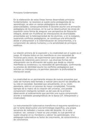 Principios fundamentales
En la elaboración de estas líneas hemos desarrollado principios
fundamentales: se reconoce al sujeto como protagonista de su
aprendizaje; se abre un campo pedagógico de evolución de
potencialidades; consecuentemente el docente asume una animación
pedagógica de los procesos, en la cual se desenvuelven las áreas de
expresión como forma de asegurar una perspectiva de Educación
Integral, donde son fructíferas las interacciones de diversidades
presentadas por la heterogeneidad de los alumnos; y en la exégesis,
superando conflictos pedagógicos, se constituye una articulación
desde el artexpresión a la sistematización de conocimientos, a la
comprensión de valores humanos y a la sensibilidad de principios
estéticos.
La relación primera de la expresión y la creatividad con el sujeto es el
juego. El impulso lúdico en los mamíferos es una necesidad de
moverse para crecer, de experimentar para aprender, de realizar
ensayos de relaciones para convivir. Las diversas formas del
artexpresión son la afirmación del sujeto que desde su interior
manifiesta su existencia y su necesidad de aprendizajes; confirmando
su proceso de identidad asume los conflictos pedagógicos que
solicitan su inteligencia y le permiten descubrir la profundidad la
interacción social.
La creatividad es un permanente ensayo de nuevos proyectos que
cada ser humano está llamado a realizar para asumir los desafíos de
su vida en sociedad. Sociedad que actualmente, en su visión
planetaria, está en un proceso de mayor complejidad. Tomando
ejemplo de la matriz de la creación del universo, una posible
comprensión inteligente también va del caos de la primera
observación al ordenamiento que permite una nueva comprensión
acorde a realidades paradigmáticas de la época (Cf. Artexpresión y
creatividad).
La instrumentación ludocreativa transforma el esquema epistémico y
por lo tanto desenvuelve una terminología especifica, una propia
secuencia de métodos y nuevos roles del docente. En el acto
creativo: ser, conocer y hacer es una unidad; lo cual permite al
sujeto situarse en su meridiano y valorar los aprendizajes. Una
pedagogía ludocreativa es factor de crecimiento, de conocimiento y
de convivencia.
 