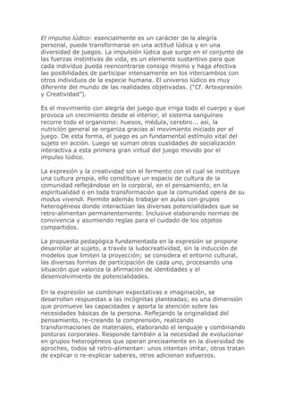 El impulso lúdico: esencialmente es un carácter de la alegría
personal, puede transformarse en una actitud lúdica y en una
diversidad de juegos. La impulsión lúdica que surge en el conjunto de
las fuerzas instintivas de vida, es un elemento sustantivo para que
cada individuo pueda reencontrarse consigo mismo y haga efectiva
las posibilidades de participar intensamente en los intercambios con
otros individuos de la especie humana. El universo lúdico es muy
diferente del mundo de las realidades objetivadas. (“Cf. Artexpresión
y Creatividad”).
Es el movimiento con alegría del juego que irriga todo el cuerpo y que
provoca un crecimiento desde el interior, el sistema sanguíneo
recorre todo el organismo: huesos, médula, cerebro... así, la
nutrición general se organiza gracias al movimiento iniciado por el
juego. De esta forma, el juego es un fundamental estímulo vital del
sujeto en acción. Luego se suman otras cualidades de socialización
interactiva a esta primera gran virtud del juego movido por el
impulso lúdico.
La expresión y la creatividad son el fermento con el cual se instituye
una cultura propia, ello constituye un espacio de cultura de la
comunidad reflejándose en lo corporal, en el pensamiento, en la
espiritualidad o en toda transformación que la comunidad opera de su
modus vivendi. Permite además trabajar en aulas con grupos
heterogéneos donde interactúan las diversas potencialidades que se
retro-alimentan permanentemente. Inclusive elaborando normas de
convivencia y asumiendo reglas para el cuidado de los objetos
compartidos.
La propuesta pedagógica fundamentada en la expresión se propone
desarrollar al sujeto, a través la ludocreatividad, sin la inducción de
modelos que limiten la proyección; se considera el entorno cultural,
las diversas formas de participación de cada uno, procesando una
situación que valoriza la afirmación de identidades y el
desenvolvimiento de potencialidades.
En la expresión se combinan expectativas e imaginación, se
desarrollan respuestas a las incógnitas planteadas; es una dimensión
que promueve las capacidades y aporta la atención sobre las
necesidades básicas de la persona. Reflejando la originalidad del
pensamiento, re-creando la comprensión, realizando
transformaciones de materiales, elaborando el lenguaje y combinando
posturas corporales. Responde también a la necesidad de evolucionar
en grupos heterogéneos que operan precisamente en la diversidad de
aproches, todos sé retro-alimentan: unos intentan imitar, otros tratan
de explicar o re-explicar saberes, otros adicionan esfuerzos.
 