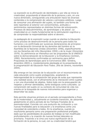 La expresión es la afirmación de identidades y por ella se inicia la
creatividad, propulsando el desarrollo de la persona y aún, en una
nueva dimensión, consiguiendo una articulación hacia los diversos
contenidos o la comprensión de valores y principios estéticos. Luego
de consumar una afirmación del sujeto, es también una forma de
este reportarse al exterior con conocimientos, actitudes y
sentimientos representados en distintas formas del artexpresión.
Procesos de descubrimientos, de aprendizajes y de placer. La
creatividad es un medio fundamental de la estimulación cognitiva y
de comprender la responsabilidad sobre el devenir.
La pedagogía de la expresión surge cuando se plantea la Educación
como proceso de desenvolvimiento de la persona para todos los
humanos y es confirmada por sucesivas declaraciones de principios:
con la declaración Universal de los derechos del hombre en la
Asamblea de la Naciones Unidas (Diciembre 1948), específicamente
con los Derechos del niño (Noviembre 1959) y de la mujer (Diciembre
1979). Su pertinencia se intensifica con las propuestas de la UNESCO
sobre la democratización de la Educación y la Enseñanza (Jomtien,
1990). Recientemente confirmadas en seminarios para definir
Propuestas de Aprendizajes para la Convivencia (BIE: Ginebra,
diciembre 2003) e, insistentemente planteada en la presentación de
la programación de Educación Para Todos. (Río de Janeiro, noviembre
2004).
Ella emerge en las ciencias de la educación con el reconocimiento de
cada educando como sujeto protagonista, aceptando la
heterogeneidad de la composición del grupo de aulas que representa
una realidad social, con el afinamiento de la interacción entre sujetos
y con una diversidad de objetos. Sobre todo con la preocupación de
respetar y afirmar identidades, tanto biológicas como culturales. La
comprensión del sujeto en su contexto de comunidad de vida nos
orienta en la búsqueda de nuevos instrumentos para organizar y
desarrollar las aulas.
Esto permite situarnos primero en el periodo correspondiente a fines
de la modernidad y, actualmente en evidente transición, de ubicarnos
globalmente en pleno periodo de los Tiempos Fractales de la
posmodernidad. Coincide con una evolución de civilización y con
nuevas finalidades para la educación y la enseñanza como una
necesidad de extenderla a todos. En la enseñanza, cuando es
insuficiente pensarla como una preparación profesional prefijada;
dado que las posibilidades de puestos de trabajo se han modificado
profundamente y la creación de nuevas formas laborales es
prioritaria. Trayendo a la cima una nueva significación de la
formación de la persona, la cual, con su creatividad tendrá que
 