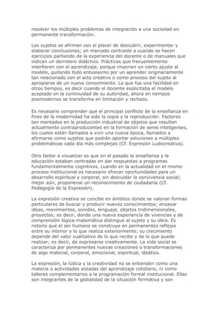 resolver los múltiples problemas de integración a una sociedad en
permanente transformación.
Los sujetos se afirman con el placer de descubrir, experimentar y
elaborar conclusiones; en marcado contraste a cuando se hacen
ejercicios partiendo de la experiencia del docente o de manuales que
indican un derrotero didáctico. Prácticas que frecuentemente
interfieren con el aprendizaje, porque imponen un cierto ajuste al
modelo, quitando todo entusiasmo por un aprender originariamente
tan relacionado con el acto creativo o como proceso del sujeto al
apropiarse de un nuevo conocimiento. Lo que fue una facilidad en
otros tiempos, es decir cuando el docente explicitaba el modelo
aceptado en la continuidad de su autoridad, ahora en tiempos
posmodernos se transforma en limitación y rechazo.
Es necesario comprender que el principal conflicto de la enseñanza en
fines de la modernidad ha sido la copia y la reproducción. Factores
tan mentados en la producción industrial de objetos que resultan
actualmente contraproducentes en la formación de seres inteligentes,
los cuales están llamados a vivir una nueva época, llamados a
afirmarse como sujetos que podrán aportar soluciones a múltiples
problemáticas cada día más complejas (Cf. Expresión Ludocreativa).
Otro factor a visualizar es que en el pasado la enseñanza y la
educación estaban centradas en dar respuestas a programas
fundamentalmente cognitivos, cuando en la actualidad en el mismo
proceso institucional es necesario ofrecer oportunidades para un
desarrollo espiritual y corporal, sin descuidar la convivencia social;
mejor aún, proponerse un reconocimiento de ciudadanía (Cf.
Pedagogía de la Expresión).
La expresión creativa se concibe en ámbitos donde se valoran formas
particulares de buscar y producir nuevos conocimientos; ensayar
ideas, movimientos, sonidos, lenguaje, objetos tridimensionales,
proyectos; es decir, donde una nueva experiencia de vivencias y de
comprensión lógica-matemática distingue al sujeto y su obra. Es
notorio que el ser humano se construye en permanentes reflejos
entre su interior y lo que realiza exteriormente; su crecimiento
depende del valor cualitativo de lo que recibe y de lo que puede
realizar; es decir, de expresarse creativamente. La vida social se
caracteriza por permanentes nuevas creaciones o transformaciones
de algo material, corporal, emocional, espiritual, ideático.
La expresión, la lúdica y la creatividad no se entienden como una
materia o actividades aisladas del aprendizaje cotidiano, ni como
talleres complementarios a la programación formal institucional. Ellas
son integrantes de la globalidad de la situación formativa y son
 