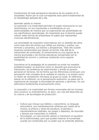 fundamentos de toda perspectiva educativa de los sujetos en la
actualidad. Razón por la cual corresponde sean parte fundamental de
la metodología aplicada día a día.
Aprender desde su interior
La expresión y la creatividad permiten al sujeto reconocerse en sus
sentimientos, en sus inquietudes y manifestarse en sus
potencialidades de manera que va organizando las posibilidades de
sus significativos aprendizajes. Es importante que el docente pueda
valorar estas formas de presentarse el sujeto que representan
vivencias identificatorias.
Las actividades de expresión ludocreativas son un destello del alma
como toda obra del artista que refleja sus dramas y sueños, sus
temores y proyectos, sus baches y perspectivas. Todo ello cuando
hayamos comprendido que educar es formar más allá de la
transmisión de contenidos. El conocimiento es una riqueza de la
ciencia acumulada y las formas educativas compartidas son la
posibilidad de convivir y continuar existiendo como especie
inteligente.
Inscribirse en la pedagogía de la expresión es evitar los modelos
predeterminados: es asumirse como un docente que promueve la
interacción, las tentativas de experimentar y brinda su parecer
personal sin temores. De tal forma que las diferencias construyen una
percepción más completa de la realidad en estudio y no actúan como
un factor de competición intrínseca al grupo en aulas. En definitiva,
educar en la reflexión, en el pensamiento autónomo, es pasar por la
experiencia de conjugar la diversidad de opciones y opiniones. Es una
alternativa fundamental al pensamiento único.
La expresión y la creatividad son formas universales del ser humano
para construir su entendimiento; es decir, son vías del desarrollo de
su cultura y de tecnologías de producción:
 Cultura que incluye sus hábitos y costumbres, su lenguaje
comunitario, sus manifestaciones artísticas por medio de la
música, la pintura y obras de escultura, la parodia y
representaciones teatrales, los juegos y deportes, las leyendas
y danzas que transcriben su historia.
 Tecnologías, un instrumental valioso si mantienen el equilibrio
de la biodiversidad, pero que pueden lesionar la humanidad
cuando son conducidas por un poder que se pretende absoluto.
 