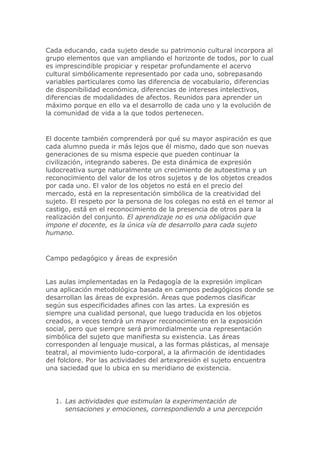 Cada educando, cada sujeto desde su patrimonio cultural incorpora al
grupo elementos que van ampliando el horizonte de todos, por lo cual
es imprescindible propiciar y respetar profundamente el acervo
cultural simbólicamente representado por cada uno, sobrepasando
variables particulares como las diferencia de vocabulario, diferencias
de disponibilidad económica, diferencias de intereses intelectivos,
diferencias de modalidades de afectos. Reunidos para aprender un
máximo porque en ello va el desarrollo de cada uno y la evolución de
la comunidad de vida a la que todos pertenecen.
El docente también comprenderá por qué su mayor aspiración es que
cada alumno pueda ir más lejos que él mismo, dado que son nuevas
generaciones de su misma especie que pueden continuar la
civilización, integrando saberes. De esta dinámica de expresión
ludocreativa surge naturalmente un crecimiento de autoestima y un
reconocimiento del valor de los otros sujetos y de los objetos creados
por cada uno. El valor de los objetos no está en el precio del
mercado, está en la representación simbólica de la creatividad del
sujeto. El respeto por la persona de los colegas no está en el temor al
castigo, está en el reconocimiento de la presencia de otros para la
realización del conjunto. El aprendizaje no es una obligación que
impone el docente, es la única vía de desarrollo para cada sujeto
humano.
Campo pedagógico y áreas de expresión
Las aulas implementadas en la Pedagogía de la expresión implican
una aplicación metodológica basada en campos pedagógicos donde se
desarrollan las áreas de expresión. Áreas que podemos clasificar
según sus especificidades afines con las artes. La expresión es
siempre una cualidad personal, que luego traducida en los objetos
creados, a veces tendrá un mayor reconocimiento en la exposición
social, pero que siempre será primordialmente una representación
simbólica del sujeto que manifiesta su existencia. Las áreas
corresponden al lenguaje musical, a las formas plásticas, al mensaje
teatral, al movimiento ludo-corporal, a la afirmación de identidades
del folclore. Por las actividades del artexpresión el sujeto encuentra
una saciedad que lo ubica en su meridiano de existencia.
1. Las actividades que estimulan la experimentación de
sensaciones y emociones, correspondiendo a una percepción
 