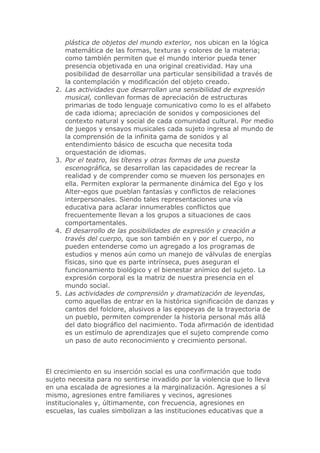 plástica de objetos del mundo exterior, nos ubican en la lógica
matemática de las formas, texturas y colores de la materia;
como también permiten que el mundo interior pueda tener
presencia objetivada en una original creatividad. Hay una
posibilidad de desarrollar una particular sensibilidad a través de
la contemplación y modificación del objeto creado.
2. Las actividades que desarrollan una sensibilidad de expresión
musical, conllevan formas de apreciación de estructuras
primarias de todo lenguaje comunicativo como lo es el alfabeto
de cada idioma; apreciación de sonidos y composiciones del
contexto natural y social de cada comunidad cultural. Por medio
de juegos y ensayos musicales cada sujeto ingresa al mundo de
la comprensión de la infinita gama de sonidos y al
entendimiento básico de escucha que necesita toda
orquestación de idiomas.
3. Por el teatro, los títeres y otras formas de una puesta
escenográfica, se desarrollan las capacidades de recrear la
realidad y de comprender como se mueven los personajes en
ella. Permiten explorar la permanente dinámica del Ego y los
Alter-egos que pueblan fantasías y conflictos de relaciones
interpersonales. Siendo tales representaciones una vía
educativa para aclarar innumerables conflictos que
frecuentemente llevan a los grupos a situaciones de caos
comportamentales.
4. El desarrollo de las posibilidades de expresión y creación a
través del cuerpo, que son también en y por el cuerpo, no
pueden entenderse como un agregado a los programas de
estudios y menos aún como un manejo de válvulas de energías
físicas, sino que es parte intrínseca, pues aseguran el
funcionamiento biológico y el bienestar anímico del sujeto. La
expresión corporal es la matriz de nuestra presencia en el
mundo social.
5. Las actividades de comprensión y dramatización de leyendas,
como aquellas de entrar en la histórica significación de danzas y
cantos del folclore, alusivos a las epopeyas de la trayectoria de
un pueblo, permiten comprender la historia personal más allá
del dato biográfico del nacimiento. Toda afirmación de identidad
es un estímulo de aprendizajes que el sujeto comprende como
un paso de auto reconocimiento y crecimiento personal.
El crecimiento en su inserción social es una confirmación que todo
sujeto necesita para no sentirse invadido por la violencia que lo lleva
en una escalada de agresiones a la marginalización. Agresiones a sí
mismo, agresiones entre familiares y vecinos, agresiones
institucionales y, últimamente, con frecuencia, agresiones en
escuelas, las cuales simbolizan a las instituciones educativas que a
 