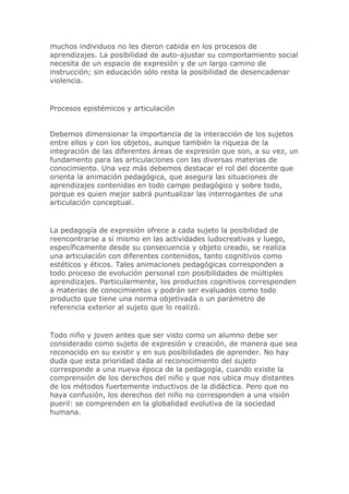 muchos individuos no les dieron cabida en los procesos de
aprendizajes. La posibilidad de auto-ajustar su comportamiento social
necesita de un espacio de expresión y de un largo camino de
instrucción; sin educación sólo resta la posibilidad de desencadenar
violencia.
Procesos epistémicos y articulación
Debemos dimensionar la importancia de la interacción de los sujetos
entre ellos y con los objetos, aunque también la riqueza de la
integración de las diferentes áreas de expresión que son, a su vez, un
fundamento para las articulaciones con las diversas materias de
conocimiento. Una vez más debemos destacar el rol del docente que
orienta la animación pedagógica, que asegura las situaciones de
aprendizajes contenidas en todo campo pedagógico y sobre todo,
porque es quien mejor sabrá puntualizar las interrogantes de una
articulación conceptual.
La pedagogía de expresión ofrece a cada sujeto la posibilidad de
reencontrarse a sí mismo en las actividades ludocreativas y luego,
específicamente desde su consecuencia y objeto creado, se realiza
una articulación con diferentes contenidos, tanto cognitivos como
estéticos y éticos. Tales animaciones pedagógicas corresponden a
todo proceso de evolución personal con posibilidades de múltiples
aprendizajes. Particularmente, los productos cognitivos corresponden
a materias de conocimientos y podrán ser evaluados como todo
producto que tiene una norma objetivada o un parámetro de
referencia exterior al sujeto que lo realizó.
Todo niño y joven antes que ser visto como un alumno debe ser
considerado como sujeto de expresión y creación, de manera que sea
reconocido en su existir y en sus posibilidades de aprender. No hay
duda que esta prioridad dada al reconocimiento del sujeto
corresponde a una nueva época de la pedagogía, cuando existe la
comprensión de los derechos del niño y que nos ubica muy distantes
de los métodos fuertemente inductivos de la didáctica. Pero que no
haya confusión, los derechos del niño no corresponden a una visión
pueril: se comprenden en la globalidad evolutiva de la sociedad
humana.
 
