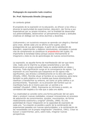 Pedagogía de expresión ludo creativa
Dr. Prof. Raimundo Dinello (Uruguay)
Un contexto global
El propósito de la expresión en la educación, es ofrecer a los niños y
jóvenes la oportunidad de experimentar, descubrir, dar forma a sus
expectativas por su propia iniciativa, con la finalidad de desarrollar
sus potencialidades, desenvolver un pensamiento propio y actitudes
creativas en diálogo con los otros alumnos y docentes.
Lúdicamente y en sucesivos ensayos se aprende con alegría y libertad
para crear, donde cada uno se afirma como sujeto, como
protagonista de sus aprendizajes. A partir de la satisfacción de
descubrir, experimentar y elaborar conclusiones, conceptos o nuevas
vías de comprensión se constituye la propedéutica del sujeto. Es
importante la tonalidad lúdica porque asocia intensamente al
imaginario y éste es vía de aprendizajes de nuevos conocimientos.
La expresión, es aquella forma de manifestación del ser que tiene
vida. Cada uno le imprime su propia característica y con ella
desenvuelve un propio proceder hasta su acabamiento en ideas y
acciones. Toda significación surge en la convergencia de signos. “La
expresión es una impronta que trasparece en los signos más
significantes, sea directa o simbólicamente en la obra del sujeto.”
(Dinello, 1992). Permite situar al hombre en su existencia, pero tiene
también su polo objetivo en la medida que busca directamente
clasificar y transformar su entorno, así como un grito califica a un
acontecimiento. “Expresión: es la procesión del hombre que se
manifiesta fuera de sí mismo para dar un sentido a la
realidad”.(Gusdorf, 1966). Expresarse es intrínseco a existir, es
correlativo del respeto a la vida que a cada uno atañe.
“La creatividad se concibe como una forma particular del ser para
idear y producir nuevas realidades; ensayar innovaciones en procesos
de adquisición de conocimientos, sonidos, movimientos, de forma
relativamente autónoma y original” (Dinello, 1990). Es una
posibilidad de mayor integración en la capacidad de expresión de
cada uno. “La creación es posible a partir de la combinación de
experiencias pasadas con nuevas oportunidades; o la combinación de
las necesidades con la propia imaginación” (Hendrick, 1991). Crear es
buscar y experimentar, pero, sobre todo, imaginar nuevas
perspectivas.
 