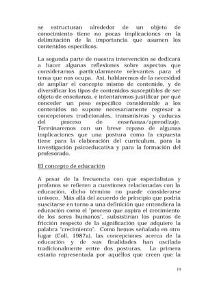 se estructuran alrededor de un objeto de
conocimiento tiene no pocas implicaciones en la
delimitación de la importancia que asumen los
contenidos específicos.
La segunda parte de nuestra intervención se dedicará
a hacer algunas reflexiones sobre aspectos que
consideramos particularmente relevantes para el
tema que nos ocupa. Así, hablaremos de la necesidad
de ampliar el concepto mismo de contenido, y de
diversificar los tipos de contenidos susceptibles de ser
objeto de enseñanza, e intentaremos justificar por qué
conceder un peso específico considerable a los
contenidos no supone necesariamente regresar a
concepciones tradicionales, transmisivas y caducas
del
proceso
de
enseñanza/aprendizaje.
Terminaremos con un breve repaso de algunas
implicaciones que una postura como la expuesta
tiene para la elaboración del currículum, para la
investigación psicoeducativa y para la formación del
profesorado.
El concepto de educación
A pesar de la frecuencia con que especialistas y
profanos se refieren a cuestiones relacionadas con la
educación, dicho término no puede considerarse
unívoco. Más allá del acue rdo de principio que podría
suscitarse en torno a una definición que entendiera la
educación como el "proceso que aspira el crecimiento
de los seres humanos", subsistirían los puntos de
fricción respecto de la significación que adquiere la
palabra "crecimiento". Como hemos señalado en otro
lugar (Coll, 1987a), las concepciones acerca de la
educación y de sus finalidades han oscilado
tradicionalmente entre dos posturas.
La primera
estaría representada por aquéllos que creen que la
10

 