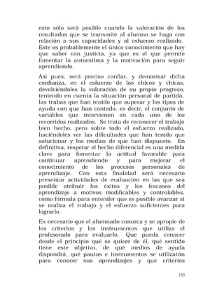 esto sólo será posible cuando la valoración de los
resultados que se transmite al alumno se haga con
relación a sus capacidades y al esfuerzo realizado.
Este es probablemente el único conocimiento que hay
que saber con justicia, ya que es el que permite
fomentar la autoestima y la motivación para seguir
aprendiendo.
Así pues, será preciso confiar, y demostrar dicha
confianza, en el esfuerzo de los chicos y chicas,
devolviéndoles la valoración de su propio progreso,
teniendo en cuenta la situación personal de partida,
las trabas que han tenido que superar y los tipos de
ayuda con que han contado, es decir, el conjunto de
variables que intervienen en cada uno de los
recorridos realizados. Se trata de reconocer el trabajo
bien hecho, pero sobre todo el esfuerzo realizado,
haciéndoles ver las dificultades que han tenido que
solucionar y los medios de que han dispuesto. En
definitiva, respetar el hecho diferencial es una medida
clave para fomentar la actitud favorable para
continuar
aprendiendo
y
para
mejorar
el
conocimiento de los procesos personales de
aprendizaje. Con esta finalidad será necesario
presentar actividades de evaluación en las que sea
posible atribuir los éxitos y los fracasos del
aprendizaje a motivos modificables y controlables,
como fórmula para entender que es posible avanzar si
se realiza el trabajo y el esfuerzo suficientes para
lograrlo.
Es necesario que el alumnado conozca y se apropie de
los criterios y los instrumentos que utiliza el
profesorado para evaluarlo. Que pueda conocer
desde el principio qué se quiere de él, qué sentido
tiene este objetivo, de qué medios de ayuda
dispondrá, qué pautas e instrumentos se utilizarán
para conocer sus aprendizajes y qué criterios
135

 