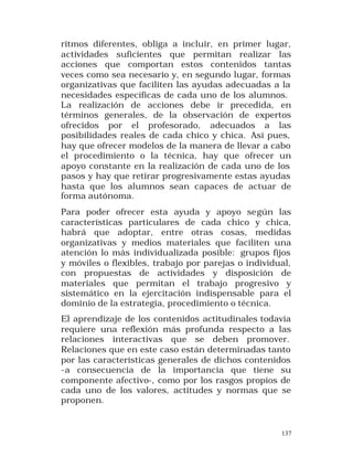 ritmos diferentes, obliga a incluir, en primer lugar,
actividades suficientes que permitan realizar las
acciones que comportan estos contenidos tantas
veces como sea necesario y, en segundo lugar, formas
organizativas que faciliten las ayudas adecuadas a la
necesidades específicas de cada uno de los alumnos.
La realización de acciones debe ir precedida, en
términos generales, de la observación de expertos
ofrecidos por el profesorado, adecuados a las
posibilidades reales de cada chico y chica. Así pues,
hay que ofrecer modelos de la manera de llevar a cabo
el procedimiento o la técnica, hay que ofrecer un
apoyo constante en la realización de cada uno de los
pasos y hay que retirar progresivamente estas ayudas
hasta que los alumnos sean capaces de actuar de
forma autónoma.
Para poder ofrecer esta ayuda y apoyo se gún las
características particulares de cada chico y chica,
habrá que adoptar, entre otras cosas, medidas
organizativas y medios materiales que faciliten una
atención lo más individualizada posible: grupos fijos
y móviles o flexibles, trabajo por parejas o individual,
con propuestas de actividades y disposición de
materiales que permitan el trabajo progresivo y
sistemático en la ejercitación indispensable para el
dominio de la estrategia, procedimiento o técnica.
El aprendizaje de los contenidos actitudinales todavía
requiere una reflexión más profunda respecto a las
relaciones interactivas que se deben promover.
Relaciones que en este caso están determinadas tanto
por las características generales de dichos contenidos
-a consecuencia de la importancia que tiene su
componente afectivo-, como por los rasgos propios de
cada uno de los valores, actitudes y normas que se
proponen.

137

 