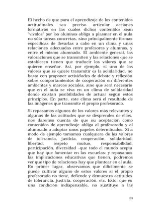 El hecho de que para el aprendizaje de los contenidos
actitudinales
sea
preciso
articular
acciones
formativas en las cuales dichos contenidos sean
"vividos" por los alumnos obliga a plasmar en el aula
no sólo tareas concretas, sino principalmente formas
específicas de llevarlas a cabo en un clima y unas
relaciones adecuadas entre profesores y alumnos, y
entre el mismo alumnado. El ambiente general, las
valoraciones que se transmiten y las relaciones que se
establecen tienen que traducir los valores que se
quieren enseñar. Así, por ejemplo, si uno de los
valores que se quiere transmitir es la solidaridad, no
basta con proponer activid ades de debate y reflexión
sobre comportamientos de cooperación en diferentes
ambientes y marcos sociales, sino que será necesario
que en el aula se viva en un clima de solidaridad
donde existan posibilidades de actuar según estos
principios. En parte, este clima será el resultado de
las imágenes que transmite el propio profesorado.
Si repasamos algunos de los valores más relevantes y
algunas de las actitudes que se desprendes de ellos,
nos daremos cuenta de que su aceptación como
contenidos de aprendizaje obliga al profesorado y al
alumnado a adoptar unos papeles determinados. Si a
modo de ejemplo tomamos cualquiera de los valores
de tolerancia, justicia, cooperación, solidaridad,
libertad,
respeto
mutuo,
responsabilidad,
participación, diversidad -que todo el mundo acepta
que hay que fomentar en las escuelas- y repasamos
las implicaciones educativas que tienen, podremos
ver qué tipo de relaciones hay que plantear en el aula.
En primer lugar, observamos que difícilmente se
puede cultivar alguno de estos valores si el propio
profesorado no tiene, defiende y demuestra actitudes
de tolerancia, justicia, cooperación, etc. Esto, que es
una condición indispensable, no sustituye a las
138

 