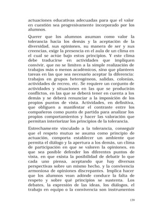 actuaciones educativas adecuadas para que el valor
en cuestión sea progresivamente incorporado por los
alumnos.
Querer que los alumnos asuman como valor la
tolerancia hacia los demás y la aceptación de la
diversidad, sus opiniones, su manera de ser y sus
creencias, exige la presencia en el aula de un clima en
el cual se actúe bajo estos principios. Y este clima
debe traducirse en actividades que impliquen
convivir, que no se limiten a la simple realización de
trabajos más o menos académicos, sino que planteen
tareas en las que sea necesario aceptar la diferencia:
trabajos en grupos heterogéneos, salidas, colonias,
actividades de recreo, etc. Se requiere un conjunto de
actividades y situaciones en las que se producirán
conflictos, en las que se deberá tener en cuenta a los
demás y se deberá renunciar a la imposición de los
propios puntos de vista. Actividades, en definitiva,
que obliguen a manifestar el contraste entre los
compañeros como punto de partida para analizar los
propios comportamientos y hacer las valoración que
permitan interiorizar los principios de la tolerancia.
Estrechame nte vinculado a la tolerancia, conseguir
que el respeto mutuo se asuma como principio de
actuación, comporta establecer un ambiente que
permita el diálogo y la apertura a los demás, un clima
de participación en que se valoren la opiniones, en
que sea posib le defender los diferentes puntos de
vista, en que exista la posibilidad de debatir lo que
cada uno piensa, aceptando que hay diversas
perspectivas sobre un mismo hecho, y la convivencia
armoniosa de opiniones discrepantes. Implica hacer
que los alumnos vean adónde conduce la falta de
respeto y sobre qué principios se sustenta. Los
debates, la expresión de las ideas, los diálogos, el
trabajo en equipo o la convivencia son instrumentos
139

 