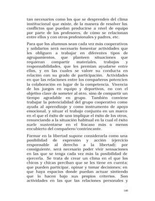 tan necesarios como los que se desprenden del clima
institucional que existe, de la manera de resolver los
conflictos que puedan producirse a nivel de equipo
por parte de los profesores, de cómo se relacionan
entre ellos y con otros profesionales y padres, etc.
Para que los alumnos sean cada vez más cooperativos
y solidarios será necesario fomentar actividades que
les obliguen a trabajar en diferentes tipos de
agrupamientos, que planteen situaciones que
requieran
compartir
materiales,
trabajos
y
responsabilidades, que les premian ayudarse entre
ellos, y en las cuales se valore su conducta en
relación con su grado de participación. Actividades
en que las relaciones entre los compañeros potencien
la colaboración en lugar de la competencia. Vivencia
de los juegos en equipo y deportivos, no con el
objetivo clave de someter al ot ro, sino de compartir un
tiempo agradable en grupo. También conviene
trabajar la potencialidad del grupo cooperativo como
ayuda al aprendizaje y como instrumento de apoyo
emocional, y situar el trabajo conjunto en un marco
en el que el éxito de uno implique el éxito de los otros,
renunciando a la situación habitual en la cual el éxito
suele sustentarse en el fracaso más o menos
encubierto del compañero/contrincante.
Formar en la libertad supone considerarla como una
posibilidad
de
expresión
y
acción
(ejercicio
responsable al derecho a la libertad); por
consiguiente, será necesario poder vivir sensaciones
en las que se tenga cada vez más la posibilidad de
ejercerla. Se trata de crear un clima en el que los
chicos y chicas perciban que se les tiene en cuenta;
que pueden participar, opinar y tomar decisiones; en
que haya espacios donde puedan actuar sintiendo
que lo hacen bajo sus propios criterios. Son
actividades en las que las relaciones personales y
140

 