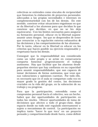 colectivas se entienden como vínculos de reciprocidad
que fomentan la elaboración de proyectos personales
adecuados a las propias necesidades e intereses en
complementariedad con los de los demás. En este
sentido, conviene evitar situaciones engañosas en que
se da libertad a los alumnos para que decidan lo que
conviene que decidan; en que no se les deja
equivocarse. Con los límites necesarios para asegurar
su formación personal, educar en la libertad supone
asumir unos riesgos: los que se desprenden de tener
que renunciar a la regulación externa exhaustiva de
las decisiones y los comportamientos de los alumnos.
Por lo tanto, educar en la libertad es educar en los
criterios que hacen posible su ejercicio responsable y
respetuoso hacia los demás.
Conseguir que la responsabilidad sea considerada
como un valor propio y se actúe en consecuencia
comporta fomentar progresivamente el trabajo
autónomo. Hay que facilitar que los alumnos desde
pequeños sientan que hay confianza en su capacidad
para asumir responsabilidades, que son capaces de
tomar decisiones de forma autónoma, que vean que
sus valoraciones y opiniones cuentan. Por todo ello,
es necesario que en el aula se compartan cada vez en
mayor grado la gestión del centro, las decisiones
cruciales en la vida del grupo, en la valoración de su
trabajo y su progreso.
Para que la participación, entendida como el
compromiso personal hacia el colectivo, sea un hecho,
habrá que dar oportunidades de participación en
todos los niveles. Ofrecer oportunidades de toma de
decisiones que afecten a todo el grupo-clase, dejar
espacio donde no todo esté regulado externamente o
sujeto a mecanismos de control. La participación no
implica tanto "hacer lo que toca" en un proyecto
pensado y compartimentado desde fuera, como definir
141

 