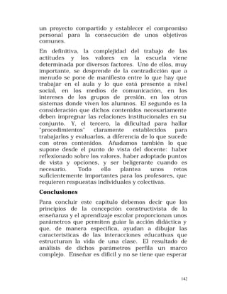 un proyecto compartido y establecer el compromiso
personal para la consecución de unos objetivos
comunes.
En definitiva, la complejidad del trabajo de las
actitudes y los valores en la escuela viene
determinada por diversos factores. Uno de ellos, muy
importante, se desprende de la contradicción que a
menudo se pone de manifiesto entre lo que hay que
trabajar en el aula y lo que está presente a nivel
social, en los medios de comunicación, en los
intereses de los grupos de presión, en los otros
sistemas donde viven los alumnos. El segundo es la
consideración que dichos contenidos necesariamente
deben impregnar las relaciones institucionales en su
conjunto. Y, el tercero, la dificultad para hallar
"procedimientos"
claramente
establecidos
para
trabajarlos y evaluarlos, a diferencia de lo que sucede
con otros contenidos. Añadamos también lo que
supone desde el punto de vista del docente: haber
reflexionado sobre los valores, haber adoptado puntos
de vista y opciones, y ser beligerante cuando es
necesario.
Todo
ello
plantea
unos
retos
suficientemente importantes para los profesores, que
requieren respuestas individuales y colectivas.
Conclusiones
Para concluir este capítulo debemos decir que los
principios de la concepción constructivista de la
enseñanza y el aprendizaje escolar proporcionan unos
parámetros que permiten guiar la acción didáctica y
que, de manera específica, ayudan a dibujar las
características de las interacciones educativas que
estructuran la vida de una clase. El resultado de
análisis de dichos parámetros perfila un marco
complejo. Enseñar es difícil y no se tiene que esperar

142

 