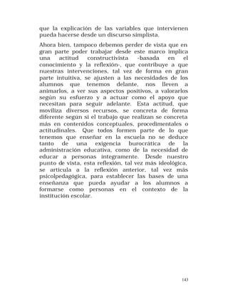 que la explicación de las variables que intervienen
pueda hacerse desde un discurso simplista.
Ahora bien, tampoco debemos perder de vista que en
gran parte poder trabajar desde este marco implica
una
actitud
constructivista
-basada
en
el
conocimiento y la reflexión-, que contribuye a que
nuestras intervenciones, tal vez de forma en gran
parte intuitiva, se ajusten a las necesidades de los
alumnos que tenemos delante, nos lleven a
animarlos, a ver sus aspectos positivos, a valorarlos
según su esfuerzo y a actuar como el apoyo que
necesitan para seguir adelante. Esta actitud, que
moviliza diversos recursos, se concreta de forma
diferente según si el trabajo que realizan se concreta
más en contenidos conceptuales, procedimentales o
actitudinales. Que todos formen parte de lo que
tenemos que enseñar en la escuela no se deduce
tanto de una exigencia burocrática de la
administración educativa, como de la necesidad de
educar a personas íntegramente. Desde nuestro
punto de vista, esta reflexión, tal vez más ideológica,
se articula a la reflexión anterior, tal vez más
psicolpedagógica, para establecer las bases de una
enseñanza que pueda ayudar a los alumnos a
formarse como personas en el contexto de la
institución escolar.

143

 