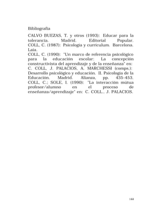 Bibliografía
CALVO BUEZAS, T. y otros (1993): Educar para la
tolerancia.
Madrid.
Editorial
Popular.
COLL, C. (1987): Psicología y currículum. Barcelona.
Laia.
COLL, C. (1990): "Un marco de referencia psicológico
para
la
educación
escolar:
La
concepción
constructivista del aprendizaje y de la enseñanza" en:
C. COLL, J. PALACIOS, A. MARCHESSI (comps.):
Desarrollo psicológico y educación. II. Psicología de la
Educación.
Madrid.
Alianza,
pp.
435-453.
COLL, C.; SOLE, I. (1990): "La interacción mútua
profesor/alumno
en
el
proceso
de
enseñanza/aprendizaje" en: C. COLL., J. PALACIOS.

144

 