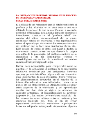 LA INTERACCION PROFESOR/ALUMNO EN EL PROCESO
DE ENSEÑANZA Y APRENDIZAJE
CESAR COLL E ISABEL SOLE

El análisis de las relaciones que se establecen entre el
profesor y los alumnos en el aula cuenta con una
dilatada historia en la que se manifiestan, a menudo
de forma entrelazada, una amplia gama de intereses e
intenciones: caracterizar el "profesor ideal" dar
cuenta del clima socioemocional de la clase,
identificar estilos de enseñanza y sus repercusiones
sobre al aprendizaje, determinar los comportamientos
del profesor que definen una enseñanza eficaz, etc.
Este estado de cosas se debe, sin lugar a dudas, a
numerosas causas, entre las que destaca la propia
evolución de la psicología, del análisis empírico de la
enseñanza y de los paradigmas teóricos y
metodológicos que se han do sucediendo en ambos
campos desde principios de siglo.
Parece pues aconsejable, para comprender cómo se
plantea en la actualidad el análisis de la interacción
educativa, comenzar por una perspectiva histórica
que nos permita identificar algunos de los momentos
más importantes de esta evolución. Como veremos,
los planteamientos adoptados en el estudio de la
interacción educativa son tributarios, hasta cierto
punto, de los planteamientos utilizados para estudiar
otros aspectos de la enseñanza y del aprendizaje
escolar que han sido ya objeto de atención en
capítulos anteriores: el comportamiento del profesor
(capítulo 14), los estilos de enseñanza (capítulo 15),
las representaciones mútuas entre el profesor y los
alumnos (capítulo 16). Con el fin de evitar
repeticiones innecesarias, acotaremos la perspectiva
histórica adoptada subrayando únicamente algunas

145

 