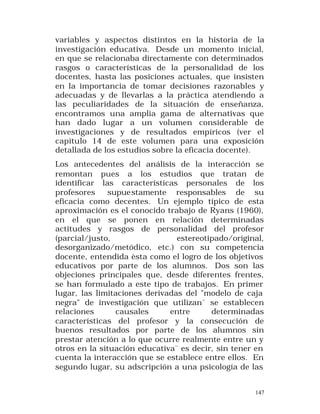 variables y aspectos distintos en la historia de la
investigación educativa. Desde un momento inicial,
en que se relacionaba directamente con determinados
rasgos o características de la personalidad de los
docentes, hasta las posiciones actuales, que insisten
en la importancia de tomar decisiones razonables y
adecuadas y de llevarlas a la práctica atendiendo a
las peculiaridades de la situación de enseñanza,
encontramos una amplia gama de alternativas que
han dado lugar a un volumen considerable de
investigaciones y de resultados empíricos (ver el
capitulo 14 de este volumen para una exposición
detallada de los estudios sobre la eficacia docente).
Los antecedentes del análisis de la interacción se
remontan pues a los estudios que tratan de
identificar las características personales de los
profesores
supuestamente responsables de su
eficacia como decentes. Un ejemplo típico de esta
aproximación es el conocido trabajo de Ryans (1960),
en el que se ponen en relación determinadas
actitudes y rasgos de personalidad del profesor
(parcial/justo,
estereotipado/original,
desorganizado/metódico, etc.) con su competencia
docente, entendida èsta como el logro de los objetivos
educativos por parte de los alumnos. Dos son las
objeciones principales que, desde diferentes frentes,
se han formulado a este tipo de trabajos. En primer
lugar, las limitaciones derivadas del "modelo de caja
negra" de investigación que utilizan¨ se establecen
relaciones
causales
entre
determinadas
características del profesor y la consecución de
buenos resultados por parte de los alumnos sin
prestar atención a lo que ocurre realmente entre un y
otros en la situación educativa¨ es decir, sin tener en
cuenta la interacción que se establece entre ellos. En
segundo lugar, su adscripción a una psicología de las
147

 