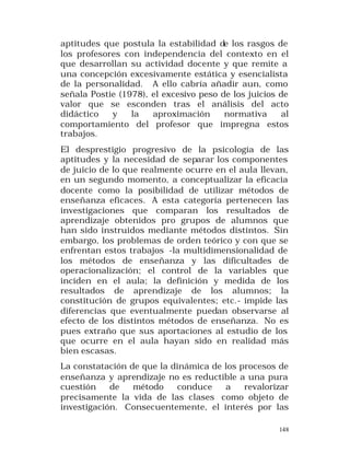aptitudes que postula la estabilidad de los rasgos de
los profesores con independencia del contexto en el
que desarrollan su actividad docente y que remite a
una concepción excesivamente estática y esencialista
de la personalidad. A ello cabría añadir aun, como
señala Postie (1978), el excesivo peso de los juicios de
valor que se esconden tras el análisis del acto
didáctico
y
la
aproximación
normativa
al
comportamiento del profesor que impregna estos
trabajos.
El desprestigio progresivo de la psicología de las
aptitudes y la necesidad de separar los componentes
de juicio de lo que realmente ocurre en el aula llevan,
en un segundo momento, a conceptualizar la eficacia
docente como la posibilidad de utilizar métodos de
enseñanza eficaces. A esta categoría pertenecen las
investigaciones que comparan los resultados de
aprendizaje obtenidos pro grupos de alumnos que
han sido instruidos mediante métodos distintos. Sin
embargo, los problemas de orden teórico y con que se
enfrentan estos trabajos -la multidimensionalidad de
los métodos de enseñanza y las dificultades de
operacionalización; el control de la variables que
inciden en el aula; la definición y medida de los
resultados de aprendizaje de los alumnos; la
constitución de grupos equivalentes; etc.- impide las
diferencias que eventualmente puedan observarse al
efecto de los distintos métodos de enseñanza. No es
pues extraño que sus aportaciones al estudio de los
que ocurre en el aula hayan sido en realidad más
bien escasas.
La constatación de que la dinámica de los procesos de
enseñanza y aprendizaje no es reductible a una pura
cuestión
de
método
conduce
a
revalorizar
precisamente la vida de las clases como objeto de
investigación. Consecuentemente, el interés por las
148

 