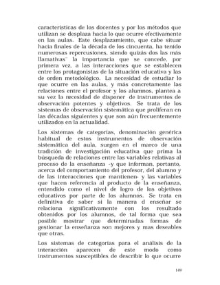 características de los docentes y por los métodos que
utilizan se desplaza hacia lo que ocurre efectivamente
en las aulas. Este desplazamiento, que cabe situar
hacia finales de la década de los cincuenta, ha tenido
numerosas repercusiones, siendo quizás dos las más
llamativas¨ la importancia que se concede, por
primera vez, a las interacciones que se establecen
entre los protagonistas de la situación educativa y las
de orden metodológico. La necesidad de estudiar lo
que ocurre en las aulas, y más concretamente las
relaciones entre el profesor y los alumnos, plantea a
su vez la necesidad de disponer de instrumentos de
observación potentes y objetivos. Se trata de los
sistemas de observación sistemática que proliferan en
las décadas siguientes y que son aún frecuentemente
utilizados en la actualidad.
Los sistemas de categorías, denominación genérica
habitual de estos instrumentos de observación
sistemática del aula, surgen en el marco de una
tradición de investigación educativa que prima la
búsqueda de relaciones entre las variables relativas al
proceso de la enseñanza -y que informan, portanto,
acerca del comportamiento del profesor, del alumno y
de las interacciones que mantienen- y las variables
que hacen referencia al producto de la enseñanza,
entendido como el nivel de logro de los objetivos
educativos por parte de los alumnos. Se trata en
definitiva de saber si la manera d enseñar se
relaciona significativamente con los resultado
obtenidos por los alumnos, de tal forma que sea
posible mostrar que determinadas formas de
gestionar la enseñanza son mejores y mas deseables
que otras.
Los sistemas de categorías para el análisis de la
interacción
aparecen
de
este
modo
como
instrumentos susceptibles de describir lo que ocurre
149

 