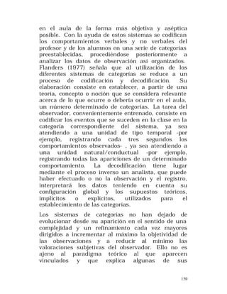 en el aula de la forma más objetiva y aséptica
posible. Con la ayuda de estos sistemas se codifican
los comportamientos verbales y no verbales del
profesor y de los alumnos en una serie de categorías
preestablecidas, procediéndose posteriormente a
analizar los datos de observación así organizados.
Flanders (1977) señala que al utilización de los
diferentes sistemas de categorías se reduce a un
proceso de codificación y decodificación.
Su
elaboración consiste en establecer, a partir de una
teoría, concepto o noción que se considera relevante
acerca de lo que ocurre o debería ocurrir en el aula,
un número determinado de categorías. La tarea del
observador, convenientemente entrenado, consiste en
codificar los eventos que se suceden en la clase en la
categoría correspondiente del sistema, ya sea
atendiendo a una unidad de tipo temporal -por
ejemplo, registrando cada tres segundos los
comportamientos observados- , ya sea atendiendo a
una unidad natural/conductual -por ejemplo,
registrando todas las apariciones de un determinado
comportamiento.
La decodificación tiene lugar
mediante el proceso inverso un analista, que puede
haber efectuado o no la observación y el registro,
interpretará los datos teniendo en cuenta su
configuración global y los supuestos teóricos,
implícitos
o
explícitos,
utilizados
para
el
establecimiento de las categorías.
Los sistemas de categorías no han dejado de
evolucionar desde su aparición en el sentido de una
complejidad y un refinamiento cada vez mayores
dirigidos a incrementar al máximo la objetividad de
las observaciones y a reducir al mínimo las
valoraciones subjetivas del observador. Ello no es
ajeno al paradigma teórico al que aparecen
vinculados
y
que
explica
algunas
de
sus
150

 