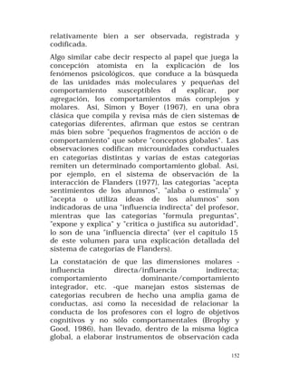 relativamente bien a ser observada, registrada y
codificada.
Algo similar cabe decir respecto al papel que juega la
concepción atomista en la explicación de los
fenómenos psicológicos, que conduce a la búsqueda
de las unidades más moleculares y pequeñas del
comportamiento
susceptibles
d
explicar,
por
agregación, los comportamientos más complejos y
molares. Así, Simon y Boyer (1967), en una obra
clásica que compila y revisa más de cien sistemas de
categorías diferentes, afirman que estos se centran
más bien sobre "pequeños fragmentos de acción o de
comportamiento" que sobre "conceptos globales". Las
observaciones codifican microunidades conductuales
en categorías distintas y varias de estas categorías
remiten un determinado comportamiento global. Así,
por ejemplo, en el sistema de observación de la
interacción de Flanders (1977), las categorías "acepta
sentimientos de los alumnos", "alaba o estimula" y
"acepta o utiliza ideas de los alumnos" son
indicadoras de una "influencia indirecta" del profesor,
mientras que las categorías "formula preguntas",
"expone y explica" y "critica o justifica su autoridad",
lo son de una "influencia directa" (ver el capítulo 15
de este volumen para una explicación detallada del
sistema de categorías de Flanders).
La constatación de que las dimensiones molares influencia
directa/influencia
indirecta;
comportamiento
dominante/comportamiento
integrador, etc. -que manejan estos sistemas de
categorías recubren de hecho una amplia gama de
conductas, así como la necesidad de relacionar la
conducta de los profesores con el logro de objetivos
cognitivos y no sólo comportamentales (Brophy y
Good, 1986), han llevado, dentro de la misma lógica
global, a elaborar instrumentos de observación cada
152

 