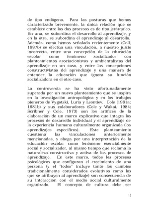 de tipo endógeno. Para las posturas que hemos
caracterizado brevemente, la única relación que se
establece entre los dos procesos es de tipo jerárquico.
En una, se subordina el desarrollo al aprendizaje, y
en la otra, se subordina el aprendizaje al desarrollo.
Además, como hemos señalado recientemente (Coll,
1987b) se efectúa una vinculación, a nuestro juicio
incorrecta, entre una concepción de la educación
escolar
como
fenómeno
socializador
con
planteamientos asociacionistas y ambientalistas del
aprendizaje en un caso, y entre las concepciones
constructivistas del aprendizaje y una manera de
entender la educación que ignora su función
socializadora en el otro caso.
La controversia se ha visto afortunadamente
superada por un nuevo planteamiento que se inspira
en la investigación antropológica y en los trabajos
pioneros de Vy gotski, Luria y Leontiev. Cole (1981a;
1981b) y sus colaboradores (Cole y Wakai, 1984;
Scribner y Cole, 1973) son los artífices de la
elaboración de un marco explicativo que integra los
procesos de desarrollo individual y el aprendizaje de
la experiencia humana culturalmente organizada (los
aprendizajes específicos).
Este planteamiento
cuestiona
las
vinculaciones
anteriormente
mencionadas, y aboga por una interpretación de la
educación escolar como fenómeno esencialmente
social y socializador, al mismo tiempo que reclama la
naturaleza constructiva y activa de los procesos de
aprendizaje.
En este marco, todos los procesos
psicológicos que configuran el crecimiento de una
persona (y el "todos" incluye tanto los cambios
tradicionalmente considerados evolutiv os como los
que se atribuyen al aprendizaje) son consecuencia de
su interacción con el medio social culturalmente
organizado.
El concepto de cultura debe ser
12

 