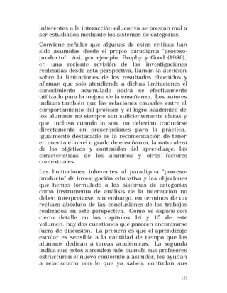 inherentes a la interacción educativa se prestan mal a
ser estudiados mediante los sistemas de categorías.
Conviene señalar que algunas de estas críticas han
sido asumidas desde el propio paradigma "procesoproducto". Así, por ejemplo, Brophy y Good (1986),
en una reciente revisión de las investigaciones
realizadas desde esta perspectiva, llaman la atención
sobre la limitaciones de los resultados obtenidos y
afirman que solo atendiendo a dichas limitaciones el
conocimiento acumulado podrá se efectivamente
utilizado para la mejora de la enseñanza. Los autores
indican también que las relaciones causales entre el
comportamiento del profesor y el logro académico de
los alumnos no siempre son suficientemente claras y
que, incluso cuando lo son, no deberían traducirse
directamente en prescripciones para la práctica.
Igualmente destacable es la recomendación de tener
en cuenta el nivel o grado de enseñanza, la naturaleza
de los objetivos y contenidos del aprendizaje, las
características de los alumnos y otros factores
contextuales.
Las limitaciones inherentes al paradigma "procesoproducto" de investigación educativa y las objeciones
que hemos formulado a los sistemas de categorías
como instrumento de análisis de la interacción no
deben interpretarse, sin embargo, en términos de un
rechazo absoluto de las conclusiones de los trabajos
realizados en esta perspectiva. Como se expone con
cierto detalle en los capítulos 14 y 15 de este
volumen, hay dos cuestiones que parecen encontrarse
fuera de discusión. La primera es que el aprendizaje
escolar es sensible a la cantidad de tiempo que los
alumnos dedican a tareas académicas. La segunda
indica que estos aprenden más cuando sus profesores
estructuran el nuevo contenido a asimilar, les ayudan
a relacionarlo con lo que ya saben, controlan sus
155

 
