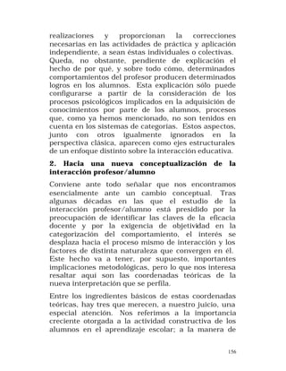 realizaciones
y
proporcionan
la
correcciones
necesarias en las actividades de práctica y aplicación
independiente, a sean éstas individuales o colectivas.
Queda, no obstante, pendiente de explicación el
hecho de por qué, y sobre todo cómo, determinados
comportamientos del profesor producen determinados
logros en los alumnos. Esta explicación sólo puede
configurarse a partir de la consideración de los
procesos psicológicos implicados en la adquisición de
conocimientos por parte de los alumnos, procesos
que, como ya hemos mencionado, no son tenidos en
cuenta en los sistemas de categorías. Estos aspectos,
junto con otros igualmente ignorados en la
perspectiva clásica, aparecen como ejes estructurales
de un enfoque distinto sobre la interacción educativa.
2. Hacia una nueva conceptualización
interacción profesor/alumno

de

la

Conviene ante todo señalar que nos encontramos
esencialmente ante un cambio conceptual. Tras
algunas décadas en las que el estudio de la
interacción profesor/alumno está presidido por la
preocupación de identificar las claves de la eficacia
docente y por la exigencia de objetividad en la
categorización del comportamiento, el interés se
desplaza hacia el proceso mismo de interacción y los
factores de distinta naturaleza que convergen en él.
Este hecho va a tener, por supuesto, importantes
implicaciones metodológicas, pero lo que nos interesa
resaltar aquí son las coordenadas teóricas de la
nueva interpretación que se perfila.
Entre los ingredientes básicos de estas coordenadas
teóricas, hay tres que merecen, a nuestro juicio, una
especial atención. Nos referimos a la importancia
creciente otorgada a la actividad constructiva de los
alumnos en el aprendizaje escolar; a la manera de
156

 