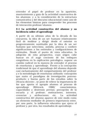 entender el papel de profesor en la aparición,
mantenimiento y guía de la actividad constructiva de
los alumnos; y a la consideración de la estructura
comunicativa y del discurso educacional como uno de
los elementos básicos para comprender los procesos
de interacción profesor/alumno.
2.1 La actividad constructiva del alumno y su
incidencia sobre el aprendizaje
A partir de os últimos años de la década de los
cincuenta, la idea de un ser humano relativamente
fácil de moldear y dirigir desde el exterior es
progresivamente sustituida por la idea de un ser
humano que selecciona, asimila, procesa y confiere
significaciones a los estímulos y configuraciones de
estímulos. Desde el punto de vista educativo, la
adopción de esta perspectiva, cuyo origen cabe
buscar en el auge creciente de los enfoques
congnitivos en la explicación psicológica, supone un
cambio radical en la manera de entender el proceso
de enseña nza y aprendizaje. Frente a la concepción
tradicional de que el aprendizaje del alumno depende
casi exclusivamente del comportamiento del profesor
y e la metodología de enseñanza utilizada -concepción
que nutre el paradigma de investigación procesoproducto y buena parte de los estudios sobre la
eficacia docente-, se pone de relieve la importancia de
los que aporta el apropio alumno al proceso de
aprendizaje
(Wittrock,
1986)¨
conocimientos,
capacidades y destrezas previas; percepción de la
escuela y el profesor; motivaciones, intereses,
creencias
y
atribuciones;
etc.
La
actividad
constructiva del alumno aparece de este modo como
un elemento mediador de primera importancia entre,
por una parte, la influencia educativa que ejerce el
profesor y, por otra, los resultados de aprendizaje.

157

 