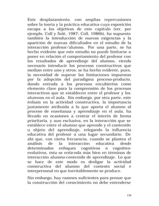 Este desplazamiento, con amplias repercusiones
sobre la teoría y la práctica educativa cuya exposición
escapa a los objetivos de este capítulo (ver, por
ejemplo, Coll y Solé, 1987; Coll, 1986b), ha supuesto
también la introducción de nuevas exigencias y la
aparición de nuevas dificultades en el estudio de la
interacción profesor/alumno. Por una parte, se ha
hecho evidente que este estudio no puede limitarse a
poner en relación el comportamiento del profesor con
los resultados de aprendizaje del alumno, viendo
necesario introducir los procesos constructivos que
median entre uno y otros; se ha hecho evidente, pues,
la necesidad de superar las limitaciones impuestas
por la adopción del paradigma proceso-producto,
dando entrada a los procesos encubiertos como
elemento clave para la comprensión de los procesos
interactivos que se establecen entre el profesor y los
alumnos en el aula. Sin embargo, por otra parte, este
énfasis en la actividad constructiva, la importancia
justamente atribuida a lo que aporta el alumno al
proceso de enseñanza y aprendizaje en el aula, ha
llevado en ocasiones a centrar el interés de forma
prioritaria, y aun exclusiva, en la interacción que se
establece entre el alumno que aprende y el contenido
u objeto del aprendizaje, relegando la influencia
educativa del profesor a una lugar secundario. De
ahí que, con cierta frecuencia, cuando se plantea el
análisis
de
la
interacción
educativa
desde
determinados enfoques cognitivos o cognitivoevolutivos, ésta se entie nda más bien en términos de
interacción alumno-contenido de aprendizaje. Lo que
se hace de este modo es desligar la actividad
constructiva del alumno del contexto social e
interpersonal en que inevitablemente se produce.
Sin embargo, hay razones suficientes para pensar que
la construcción del conocimiento no debe entenderse
158

 