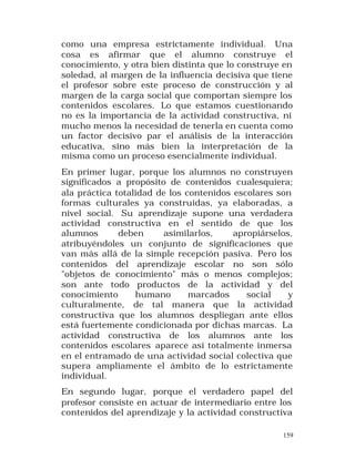 como una empresa estrictamente individual. Una
cosa es afirmar que el alumno construye el
conocimiento, y otra bien distinta que lo construye en
soledad, al margen de la influencia decisiva que tiene
el profesor sobre este proceso de construcción y al
margen de la carga social que comportan siempre los
contenidos escolares. Lo que estamos cuestionando
no es la importancia de la actividad constructiva, ni
mucho menos la necesidad de tenerla en cuenta como
un factor decisivo par el análisis de la interacción
educativa, sino más bien la interpretación de la
misma como un proceso esencialmente individual.
En primer lugar, porque los alumnos no construyen
significados a propósito de contenidos cualesquiera;
ala práctica totalidad de los contenidos escolares son
formas culturales ya construidas, ya elaboradas, a
nivel social. Su aprendizaje supone una verdadera
actividad constructiva en el sentido de que los
alumnos
deben
asimilarlos,
apropiárselos,
atribuyéndoles un conjunto de significaciones que
van más allá de la simple recepción pasiva. Pero los
contenidos del aprendizaje escolar no son sólo
"objetos de conocimiento" más o menos complejos;
son ante todo productos de la actividad y del
conocimiento
humano
marcados
social
y
culturalmente, de tal manera que la actividad
constructiva que los alumnos despliegan ante ellos
está fuertemente condicionada por dichas marcas. La
actividad constructiva de los alumnos ante los
contenidos escolares aparece así totalmente inmersa
en el entramado de una actividad social colectiva que
supera ampliamente el ámbito de lo estrictamente
individual.
En segundo lugar, porque el verdadero papel del
profesor consiste en actuar de intermediario entre los
contenidos del aprendizaje y la actividad constructiva
159

 