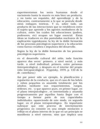 experimentamos los seres humanos desde el
nacimiento hasta la muerte es más bien un producto,
y no tanto un requisito, del aprendizaje y de la
educación, contrariamente a lo que se postula desde
otros enfoques teóricos. Y es, sobre todo, un
producto de las interacciones que se establecen entre
el sujeto que aprende y los agentes mediadores de la
cultura, entre los cuales los educaciones (padres,
profesores, etc) ocupan un lugar esencial. Estas
ideas se traducen en dos postulados nucleares de la
explicación vygotskyana; la ley de la doble formación
de los procesos psicológicos superiores y la educación
como fuerza creadora e impulsora del desarrollo.
Según la ley de la doble formación de los procesos
psicológicos superiores.
en el desarrollo cultural del niño, toda función
aparece dos veces¨ primero, a nivel social, y más
tarde, a nivel individual; primero, entre personas
(interpsicológica), y después en el interior del propio
niño (intrapsicológica). (Vygotsky, 1979, p. 133 de la
de. castellana.)
Así por poner sólo un ejemplo, la planificación y
regulación de la conducta, que en el caso de los bebés
y niños pequeños es asumida totalmente por los
adultos mediante sus requerimientos, ruegos,
órdenes, etc. -y que aparece pues, en primer lugar, en
el plano interpsicológico-, es interiorizada y asumida
progresivamente por aquellos hasta llegar con el
tiempo a formar parte de sus capacidades
individuales -apareciendo de este modo, en segundo
lugar, en el plano intrapsicológico. Es importante
subrayar que este proceso de interiorización
progresiva no consiste en una simple meslación o
reflejo en el plano interno de lo que en un principio se
manifiesta a nivel externo, sino que implica una
161

 