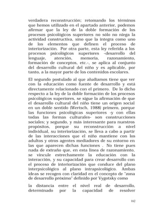 verdadera reconstrucción; retomando los términos
que hemos utilizado en el apartado anterior, podemos
afirmar que la ley de la doble formación de los
procesos psicológicos superiores no sólo no niega la
actividad constructiva, sino que la integra como uno
de los elementos que definen el proceso de
interiorización. Por otra parte, esta ley referida a los
procesos psicológicos superiores -desarrollo del
lenguaje,
atención,
memoria,
razonamiento,
formación de conceptos, etc.-, se aplica al conjunto
del desarrollo cultural del niño y es aplicable, por
tanto, a la mayor parte de los contenidos escolares.
El segundo postulado al que aludíamos tiene que ver
con la educación como fuente de desarrollo y está
directamente relacionado con el primero. De lo dicho
respecto a la ley de la doble formación de los procesos
psicológicos superiores, se sigue la afirmación de que
el desarrollo cultural del niño tiene un origen social
en un doble sentido (Wertsch, 1988) primero, porque
las funciones psicológicas superiores -y con ellas
todas las formas culturales- son construcciones
sociales; y segundo, y más interesante para nuestros
propósitos, porque su reconstrucción a nivel
individual, su interiorización, se lleva a cabo a partir
de las interacciones que el niño mantiene con los
adultos y otros agentes mediadores de su entorno en
las que aparecen dichas funciones . No tiene pues
nada de extraño que, en esta línea de razonamiento,
se vincule estrechamente la educación con la
interacción, y su capacidad para crear desarrollo con
el proceso de interiorización que conduce del plano
interpsicológico al plano intrapsicológico. Ambas
ideas se recogen con claridad en el concepto de "zona
de desarrollo próximo" definido por Vygotsky como
la distancia
determinado

entre
por

el
la

nivel real de desarrollo,
capacidad
de
resolver
162

 