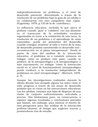 independientemente un problema, y el nivel de
desarrollo potencial, determinado a través de la
resolución de un problema bajo la guía de un adulto o
en colaboración con otro compañero más capaz.
(Vygostsky, 1979, p.133 de la de. castellana.).
La influencia educativa -incluida la que ejerce el
profesor cuando "guía" o "colabora" con sus alumnos
en el transcurso de la actividades escolares
organizadas en torno a la realización de una tarea, la
resolución de un problema o el aprendizaje de unos
contenidos- puede ser promotora del desarrollo
cuando consigue arrastrar al niño a través de la zona
de desarrollo próximo convirtiendo en desarrollo real reconstrucción en el plano intrapersonal- Desde el
punto de vista del análisis de la interacción
educativa, el problema va a consistir entonces en
indagar cómo se produce este paso, cuando se
produce, de lo interpsicológico a lo intrapsicológico; o
más exactamente, en indagar "cómo la interacción
social en el nivel de funcionamiento interpsicológico
puede conducir a la resolución independiente de
problemas en nivel intrapsicológico" (Wertsch, 1979,
p. 2).
Aunque las investigaciones realizadas durante la
última década han arrojado alguna luz sobre cómo el
niño progresa a través de las zonas de desarrollo
próximo que se crean en las interacciones educativas
con los adultos, estamos aún lejos de disponer de una
visión de conjunto suficientemente articulada y
precisa. Nos limitaremos pues, en consecuencia, a
exponer algunos resultados y conclusiones parciales
que bastan, sin embargo, para mostrar el interés de
esta perspectiva para dar análisis de la interacción
profesor/alumno, al tiempo que sugieren nuevas y
prometedoras vías de estudio.

163

 