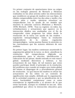 Un primer conjunto de aportaciones tiene su origen
en los trabajos pioneros de Wertsch y Hickman
realizados en los años setenta sobre las interacciones
que establecen un grupo de madres con sus hijos, de
edades comprendidas entre los dos años y medio y los
cuatro años y medio, mientras resuelven un
rompecabezas con la ayuda de un modelo que
muestra la solución correcta )Hickman y Wertsch,
1978; Wertsch, 1979). Tras su registro en video, las
verbalizaciones y actuaciones que aparece en la
interacción diádica son analizadas con el fin de
comprender cómo progresan los niños desde la
resolución de la tarea con ayuda de las madres regulación interpsicológica- hasta la resolución
independiente
de
la
misma
-regulación
intrapsicológica. varios puntos llaman la atención en
las conclusiones que los autores obtienen de este
análisis.
En primer lugar, las madres comienzan asumiendo la
organización global de la tarea; es decir, planifican la
resolución
del
rompecabezas
eligiendo
un
procedimiento para la elección, identificación y
colocación de las piezas, dando entrada en este marco
global, mediante directrices y órdenes, a las
actuaciones de sus hijos, de tal manera que estos
pueden participar desde el principio en la resolución
del problema aun cuando no tengan una visión global
del mismo ni dispongan de u procedimiento general
de resolución. Lo que hacen las madres es situar las
actuaciones de los niños en un contexto de
significación más amplio, definido por la organización
de la actividad conjunta y por su planificación de la
tarea, haciéndoles comportarse como si estos
entendieran la significación y el alcance de lo que
están haciendo, aunque en realidad no sea así. Esta
posibilidad que ofrece la interacción educativa para
164

 