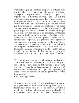entendido aquí en sentido amplio, e integra una
multiplicidad de aspectos -lenguaje, ideología,
conceptos,
explicaciones,
valores,
tipos
de
organización en distintos ámbitos... etc.´ La cultura
es la experiencia acumulada por los grupos sociales a
lo largo de su historia, un producto de las situaciones
conflictivas que han encontrado y de las soluciones
que han generado. Desde su nacimiento los seres
humanos están en contacto con la cultura propia del
grupo a que pertenecen a través de las relaciones que
establecen con los padres y educadores, verdaderos
agentes mediadores de la misma. Gracias a estas
relaciones, el ser humano puede desarrollar su
competencia cognitiva, sus procesos psicológicos de
tipo superior, en una secuencia en la que dichos
procesos aparecen primero a nivel interpersonal para
ser después interiorizados.
En este sentido, el
desarrollo humano es tributario de la relación social,
y sufre la mediación de los patrones culturales
propios del grupo social en que tiene lugar. Por ello,
"El crecimiento personal es el proceso mediante el
cual el ser humano hace suya la Cultura del grupo
social al que pertenece de tal manera que en este
proceso el desarrollo de la competencia cognitiva está
fuertemente vinculado al tipo de aprendizajes
específicos y, en general, al tipo de prácticas sociales
dominantes"
(Coll, 1987, pp. 27-28)
En esta perspectiva, pierde sentido discutir si lo que
debe promover la educación es el aprendizaje o el
desarrollo; parece claro que debe aspirar a ayudar a
los alumnos a desarrollarse mediante la realización de
aprendizajes específicos, es decir, mediante el
13

 