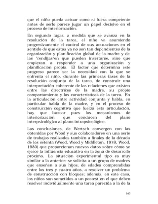 que el niño pueda actuar como si fuera competente
antes de serlo parece jugar un papel decisivo en el
proceso de interiorización.
En segundo lugar, a medida que se avanza en la
resolución de la tarea, el niño va asumiendo
progresivamente el control de sus actuaciones en el
sentido de que estas ya no son tan dependientes de la
organización y planificación global de la madre y de
las "rendijas"en que pueden insertarse, sino que
empiezan a responder a una organización y
planificación propia. El factor que determina este
progreso parece ser la necesidad con la que se
enfrenta el niño, durante las primeras fases de la
resolución conjunta de la tarea, de construir una
interpretación coherente de las relaciones que existen
entre las directrices de la madre, su propio
comportamiento y las características de la tarea. En
la articulación entre actividad conjunta y habla, en
particular habla de la madre, y en el proceso de
construcción cognitiva que fuerza esta articulación,
hay que buscar pues los mecanismos de
interiorización
que
conducen
del
plano
interpsicológico al plano intrapsicológico.
Las conclusiones, de Wertsch convergen con las
obtenidas por Wood y sus colaboradores en una serie
de trabajos realizados también a finales de la década
de los setenta (Wood, Wood y Middleton, 1978, Wood,
1980) que proporcionan nuevos datos sobre cómo se
ejerce la influencia educativa en la zona de desarrollo
próximo. La situación experimental tipo es muy
similar a la anterior; se solicita a un grupo de madres
que enseñen a sus hijos, de edades comprendidas
entre los tres y cuatro años, a resolver un problema
de construcción con bloques; además, en este caso,
los niños son sometidos a un postest en el que deben
resolver individualmente una tarea parecida a la de la
165

 