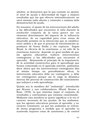 adultos, se demuestra que la que consiste en ajustar
el nivel de ayuda o directividad da lugar a mejores
resultados que las que ofrecen sistemáticamente un
nivel mínimo (sólo aliento y estímulo) o máximo (sólo
demostración) de ayuda.
En resumen, el ajuste de las intervenciones del adulto
a las dificultades que encuentra el niño durante la
resolución conjunta de la tarea parece ser un
elemento determinante del impacto de la influencia
educativa, de su capacidad para crear zonas de
desarrollo próximo en la interacción que se establece
entre ambos y de que el proceso de interiorización se
produzca de forma fluida y sin rupturas. Según
Wood, la eficacia de la enseñanza -y no sólo de la
enseñanza materna- depende en gran medida de que
los agentes educativos realicen intervenciones
contingentes a las dificultades que encuentra el
aprendiz. Retomando el principio de la importancia
de la actividad constructiva para el aprendizaje que
hemos comentado en el apartado anterior, podríamos
decir ahora que las intervenciones contingentes don
al mismo tiempo un procedimiento eficaz, la
intervención educativa debe ser contingente, y debe
ser contingentes porque así lo exige la dinámica
interna del proceso de construcción del conocimiento
que subyace a todo aprendizaje.
Quizás sea la metáfora del "andamiaje", introducida
por Bruner y sus colaboradores (Wood, Bruner y
Ross, 1976), la que sintetiza mejor el conjunto de
resultados y conclusiones que estamos comentando.
Media nte esta metáfora se quiere significar a la vez el
carácter necesario de las ayudas, de los andamios,
que los agentes educativos prestan al aprendiz, y su
carácter transitorio, ya que los andamios se retiran
de forma progresiva a medida que el aprendiz va
sumiendo mayores cotas de autonomía y de control
167

 