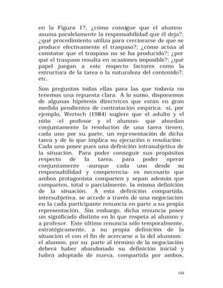 en la Figura 1?, ¿cómo consigue que el alumno
asuma paralelamente la responsabilidad que él deja?;
¿qué procedimiento utiliza para cerciorarse de que se
produce efectivamente el traspaso?; ¿cómo actúa al
constatar que el traspaso no se ha producido?; ¿por
qué el traspaso resulta en ocasiones imposible?; ¿qué
papel juegan a este respecto factores como la
estructura de la tarea o la naturaleza del contenido?;
etc.
Son preguntas todas ellas para las que todavía no
tenemos una repuesta clara. A lo sumo, disponemos
de algunas hipótesis directrices que están en gran
medida pendientes de contratación empírica. si, por
ejemplo, Wertsch (1984) sugiere que el adulto y el
niño -el profesor y el alumno- que abordan
conjuntamente la resolución de una tarea tienen,
cada uno por su parte, un repr esentación de dicha
tarea y de lo que implica su ejecución o resolución.
Cada uno posee pues una definición intrasubjetiva de
la situación. Para poder conseguir sus propósitos
respecto
de
la
tarea,
para
poder
operar
conjuntamente -aunque cada uno desde su
responsabilidad y competencia- es necesario que
ambos protagonista comparten y sepan además que
comparten, total o parcialmente, la misma definición
de la situación. A esta definición compartida,
intersubjetiva, se accede a través de una negociación
en la cada participante renuncia en parte a su propia
representación. Sin embargo, dicha renuncia posee
un significado distinto en lo que respeta al alumno y
a profesor. Este último renuncia sólo temporalmente,
estratégicamente, a su propia definición de la
situación el con el fin de acercarse a la del alumnos:
el alumno, por su parte al término de la negociación
deberá haber abandonado su definición inicial y
habrá adoptado de nueva, compartida por ambos,
169

 