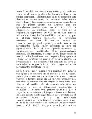 como fruto del proceso de enseñanza y aprendizaje
mediante el cual el profesor ha intentado llevarle su
propia definición. Los términos de la negociación son
claramente asimétricos: el profesor sabe dónde
quiere llegar y las operaciones necesarias para ello, lo
que no puede decirse del alumno, que irá
aprendiendo ambas cosa en el curso de la
interacción. En cualquier caso, el éxito de la
negociación dependerá de que se utilicen formas
adecuadas de mediación semiótica: es decir, de que
se utilicen formas adecuadas de mediación
semiótica:
es decir, de que se utilicen los
instrumentos apropiados para que cada uno de los
participantes pueda hacer accesible al otro su
representación de la situación, puede negociarla y,
eventualmente, modificarla.
Este planteamiento
conduce, por supuesto, a dirigir los esfuerzos hacia el
estudio de las funciones que cumple el lenguaje en la
interacción profesor/alumno y de si articulación las
actuaciones de los elementos del contexto en torno a
los cuales se organiza la actividad conjunta de los
participantes (Wertsch, 1988).
En segundo lugar, aunque son muchos los autores
que aplican el concepto de andamiaje a la educación
escolar y a la interacción profesor/alumnos -nosotros
mismos le hemos hecho en las páginas precedentes-,
conviene no olvidar que su origen se encuentra más
bien en el análisis de situaciones educativa no
escolares y de la interacción madre/hijo o
adulto/niño. Si bien todo parece apuntar a que la
mayoría de elementos e interpretaciones que hemos
ido exponiendo hasta aquí tienen un correlato en al
educación
escolar
y
en
la
interacción
profesor/alumno, haya también razones para poner
en duda la conveniencia de postular un paralelismo
estricto (Coll, 1985). Así, por ejemplo, el contexto
170

 