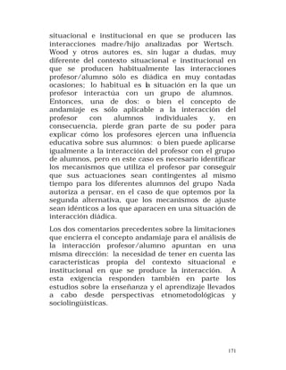 situacional e institucional en que se producen las
interacciones madre/hijo analizadas por Wertsch.
Wood y otros autores es, sin lugar a dudas, muy
diferente del contexto situacional e institucional en
que se producen habitualmente las interacciones
profesor/alumno sólo es diádica en muy contadas
ocasiones; lo habitual es la situación en la que un
profesor interactúa con un grupo de alumnos.
Entonces, una de dos: o bien el concepto de
andamiaje es sólo aplicable a la interacción del
profesor
con
alumnos
individuales
y,
en
consecuencia, pierde gran parte de su poder para
explicar cómo los profesores ejercen una influencia
educativa sobre sus alumnos: o bien puede aplicarse
igualmente a la interacción del profesor con el grupo
de alumnos, pero en este caso es necesario identificar
los mecanismos que utiliza el profesor par conseguir
que sus actuaciones sean contingentes al mismo
tiempo para los diferentes alumnos del grupo Nada
autoriza a pensar, en el caso de que optemos por la
segunda alternativa, que los mecanismos de ajuste
sean idénticos a los que aparacen en una situación de
interacción diádica.
Los dos comentarios precedentes sobre la limitaciones
que encierra el concepto andamiaje para el análisis de
la interacción profesor/alumno apuntan en una
misma dirección: la necesidad de tener en cuenta las
características propia del contexto situacional e
institucional en que se produce la interacción. A
esta exigencia responden también en parte los
estudios sobre la enseñanza y el aprendizaje llevados
a cabo desde perspectivas etnometodológicas y
sociolingüísticas.

171

 