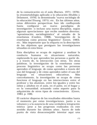 de la comunicación en el aula (Barnes, 1971; 1976);
la etnometodología aplicada a la educación (Stubbs y
Delamont, 1976); la denominada "nueva sociología de
la educación"(Young, 1971); etc. En los últimos años,
estas diferentes perspectivas han ido confluyendo
hasta
configurar
un
nuevo
paradigma
de
investigación -o incluso una nueva disciplina, según
algunas apreciaciones- que recibe nombres diversos;
"aproximación sociolingüística" al estudio de la
enseñanza (Cazden, 1988), "investigación de la
enseñanza como proceso lingüístico" (Green, 1983),
etc. Más importante que la etiqueta es la descripción
de los objetivos que persiguen las investigaciones
situadas en esta línea:
Esta disciplina se ocupa de registrar y analizar la
conducta
humana
en
situaciones
naturales,
explorando lo que aprenden las personas a partir de,
y a través de, la interacción con otros. En otras
palabras, la investigación de la enseñanza como
proceso lingüístico se ocupa como las personas
aprenden el lenguaje, de como aprenden a través del
uso del lenguaje y de cómo aprenden sobre el uso del
lenguaje
en
situaciones
educativas.
Más
concretamente, la investigación se ocupa de cómo
funciona el lenguaje en las interacciones entre el
profesor y los alumnos, entre los iguales y entre los
niños y adultos en el aula, en el patio, en el hogar y
en la comunidad, actuando como soporte para la
adquisición de otros tipos de conocimiento. (Green,
1983, p. 168).
El carácter disperso de los resultados obtenidos hasta
el momento por estas investigaciones, junto a su
volumen y a la ausencia de una verdadera integración
teórica -pese a los progresos realizados en este
sentido durante los últimos años-, hacen de todo
punto de vista desaconsejable intentar aquí una
173

 