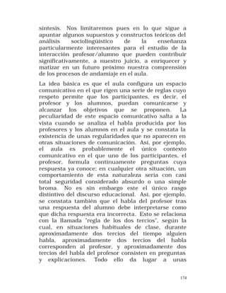 síntesis. Nos limitaremos pues en lo que sigue a
apuntar algunos supuestos y constructos teóricos del
análisis
sociolingüístico
de
la
enseñanza
particularmente interesantes para el estudio de la
interacción profesor/alumno que pueden contribuir
significativamente, a nuestro juicio, a enriquecer y
matizar en un futuro próximo nuestra comprensión
de los procesos de andamiaje en el aula.
La idea básica es que el aula configura un espacio
comunicativo en el que rigen una serie de reglas cuyo
respeto permite que los participantes, es decir, el
profesor y los alumnos, puedan comunicarse y
alcanzar los objetivos que se proponen.
La
peculiaridad de este espacio comunicativo salta a la
vista cuando se analiza el habla producida por los
profesores y los alumnos en el aula y se constata la
existencia de unas regularidades que no aparecen en
otras situaciones de comunicación. Así, por ejemplo,
el aula es probablemente el único contexto
comunicativo en el que uno de los participantes, el
profesor, formula continuamente preguntas cuya
respuesta ya conoce; en cualquier otra situación, un
comportamiento de esta naturaleza sería con casi
total seguridad considerado absurdo o una simple
broma. No es sin embargo este el único rasgo
distintivo del discurso educacional. Así, por ejemplo,
se constata también que el habla del profesor tras
una respuesta del alumno debe interpretarse como
que dicha respuesta era incorrecta. Esto se relaciona
con la llamada "regla de los dos tercios", según la
cual, en situaciones habituales de clase, durante
aproximadamente dos tercios del tiempo alguien
habla, aproximadamente dos tercios del habla
corresponden al profesor, y aproximadamente dos
tercios del habla del profesor consisten en preguntas
y explicaciones. Todo ello da lugar a unas
174

 
