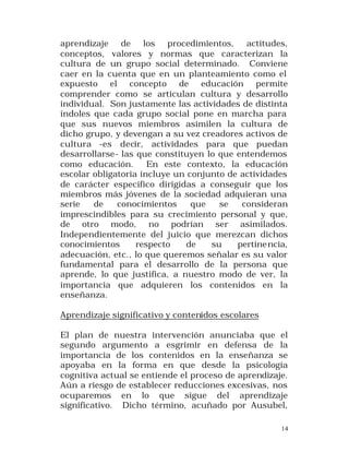 aprendizaje de los procedimientos, actitudes,
conceptos, valores y normas que caracterizan la
cultura de un grupo social determinado. Conviene
caer en la cuenta que en un planteamiento como el
expuesto el concepto de educación permite
comprender como se articulan cultura y desarrollo
individual. Son justamente las actividades de distinta
índoles que cada grupo social pone en marcha para
que sus nuevos miembros asimilen la cultura de
dicho grupo, y devengan a su vez creadores activos de
cultura -es decir, actividades para que puedan
desarrollarse- las que constituyen lo que entendemos
como educación.
En este contexto, la educación
escolar obligatoria incluye un conjunto de actividades
de carácter específico dirigidas a conseguir que los
miembros más jóvenes de la sociedad adquieran una
serie
de
conocimientos
que
se
consideran
imprescindibles para su crecimiento personal y que,
de otro modo, no podrían ser asimilados.
Independientemente del juicio que merezcan dichos
conocimientos
respecto
de
su
pertine ncia,
adecuación, etc., lo que queremos señalar es su valor
fundamental para el desarrollo de la persona que
aprende, lo que justifica, a nuestro modo de ver, la
importancia que adquieren los contenidos en la
enseñanza.
Aprendizaje significativo y contenidos escolares
El plan de nuestra intervención anunciaba que el
segundo argumento a esgrimir en defensa de la
importancia de los contenidos en la enseñanza se
apoyaba en la forma en que desde la psicología
cognitiva actual se entiende el proceso de aprendizaje.
Aún a riesgo de establecer reducciones excesivas, nos
ocuparemos en lo que sigue del aprendizaje
significativo. Dicho término, acuñado por Ausubel,
14

 