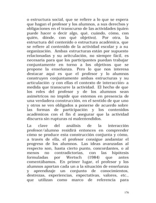 o estructura social, que se refiere a lo que se espera
que hagan el profesor y los alumnos, a sus derechos y
obligaciones en el transcurso de las actividades (quien
puede hacer o decir algo, qué, cuándo, cómo, con
quién, dónde, con qué objetivo). Por otra, la
estructura del contenido o estructura académica, que
se refiere al contenido de la actividad escolar y a su
organización. Ambas estructuras están por supuesto
relacionadas y su aritculación, no siempre fácil, es
necesaria para que los participantes puedan trabajar
conjuntamente en torno a los objetivos que se
propone la enseñanza. Pero lo que nos interesa
destacar aquí es que el profesor y lo alumnos
construyen conjuntamente ambas estructuras y su
articulación -y con ellas el contexto de interacción- a
medida que transcurre la actividad. El hecho de que
los roles del profesor y de los alumnos sean
asimétricos no impide que estemos en presencia de
una verdadera construcción, en el sentido de que uno
y otros se ven obligados a ponerse de acuerdo sobre
las formas de participación y los contenidos
académicos con el fin d asegurar que la actividad
discurra sin rupturas ni malentendidos.
La
clave
del
análisis
de
la
interacción
profesor/alumno residirá entonces en comprender
cómo se produce esta construcción conjunta y cómo,
a través de ella, el profesor consigue andamiar el
progreso de los alumnos. Las ideas avanzadas al
respecto son, hasta cierto punto, concordantes, o al
menos no contradictorias, con las hipótesis
formuladas
por
Wertsch
(1984)
que
antes
comentábamos. En primer lugar, el profesor y los
alumnos aportan cada un a la situación de enseñanza
y aprendizaje un conjunto de conocimientos,
destrezas, experiencias, expectativas, valores, etc.,
que utilizan como marco de referencia para
176

 