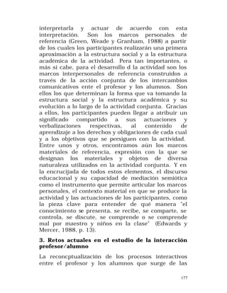 interpretarla y actuar de acuerdo con esta
interpretación.
Son los marcos personales de
referencia (Green, Weade y Granham, 1988) a partir
de los cuales los participantes realizarán una primera
aproximación a la estructura social y a la estructura
académica de la actividad. Pera tan importantes, o
más si cabe, para el desarrollo d la actividad son los
marcos interpersonales de referencia construidos a
través de la acción conjunta de los intercambios
comunicativos ente el profesor y los alumnos. Son
ellos los que determinan la forma que va tomando la
estructura social y la estructura académica y su
evolución a lo largo de la actividad conjunta. Gracias
a ellos, los participantes pueden llegar a atribuir un
significado compartido a sus actuaciones y
verbalizaciones
respectivas,
al
contenido
de
aprendizaje a los derechos y obligaciones de cada cual
y a los objetivos que se persiguen con la actividad.
Entre unos y otros, encontramos aún los marcos
materiales de referencia, expresión con la que se
designan los materiales y objetos de diversa
naturaleza utilizados en la actividad conjunta. Y en
la encrucijada de todos estos elementos, el discurso
educacional y su capacidad de mediación semiótica
como el instrumento que permite articular los marcos
personales, el contexto material en que se produce la
actividad y las actuaciones de los participantes, como
la pieza clave para entender de qué manera "el
conocimiento se presenta, se recibe, se comparte, se
controla, se discute, se comprende o se comprende
mal por maestro y niños en la clase" (Edwards y
Mercer, 1988, p. 13).
3. Retos actuales en el estudio de la interacción
profesor/alumno
La reconcptualización de los procesos interactivos
entre el profesor y los alumnos que surge de las
177

 
